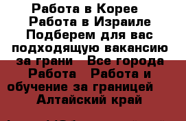  Работа в Корее I Работа в Израиле Подберем для вас подходящую вакансию за грани - Все города Работа » Работа и обучение за границей   . Алтайский край